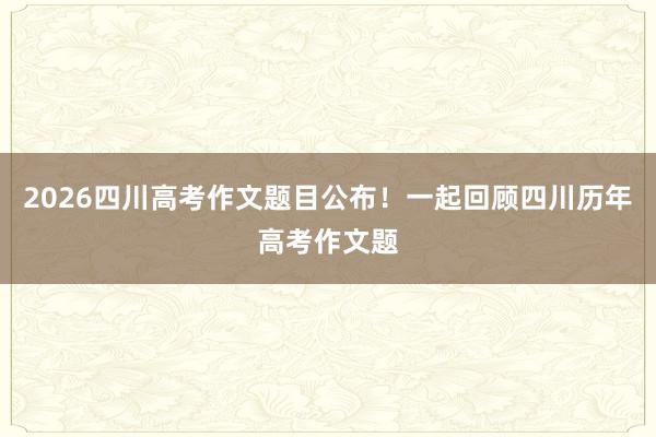2026四川高考作文题目公布！一起回顾四川历年高考作文题