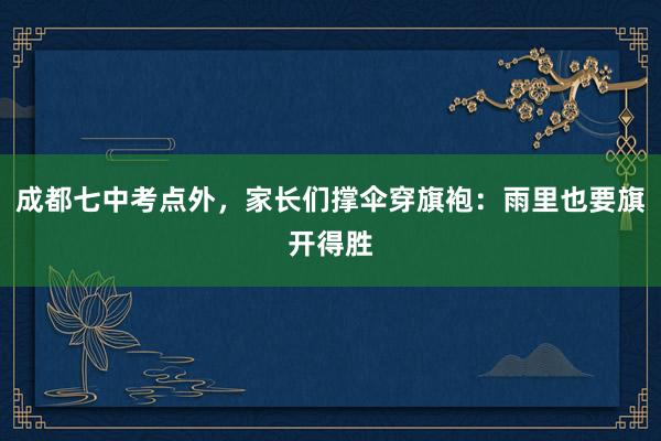 成都七中考点外，家长们撑伞穿旗袍：雨里也要旗开得胜