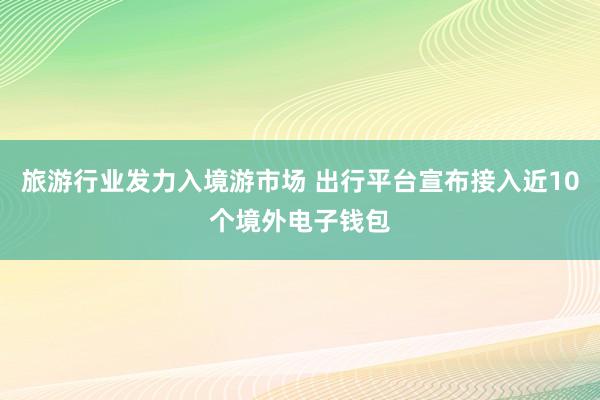 旅游行业发力入境游市场 出行平台宣布接入近10个境外电子钱包