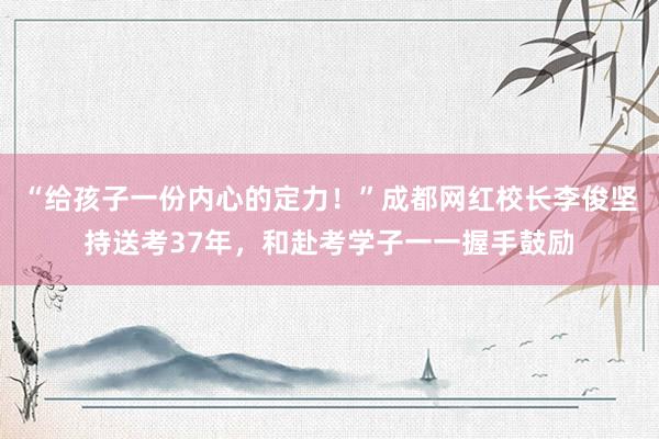“给孩子一份内心的定力！”成都网红校长李俊坚持送考37年，和赴考学子一一握手鼓励