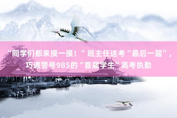 “同学们都来摸一摸！”班主任送考“最后一届”，巧遇警号985的“首届学生”高考执勤