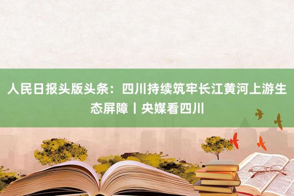 人民日报头版头条：四川持续筑牢长江黄河上游生态屏障丨央媒看四川