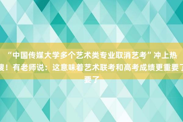 “中国传媒大学多个艺术类专业取消艺考”冲上热搜!有老师说:这意味着艺术联考和高考成绩更重要了
