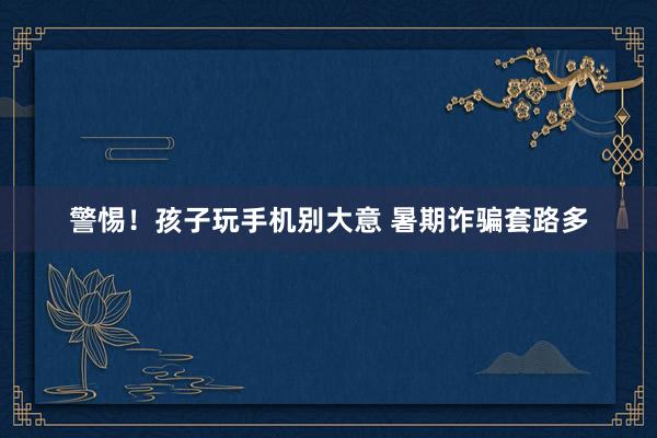 警惕!孩子玩手机别大意 暑期诈骗套路多