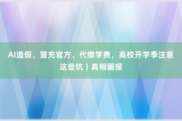 AI造假、冒充官方、代缴学费，高校开学季注意这些坑丨真相画报