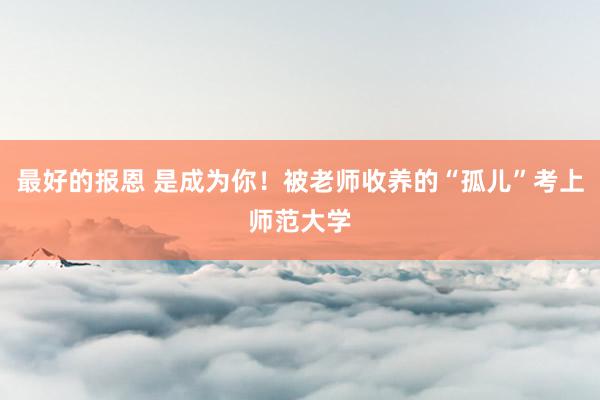 最好的报恩 是成为你!被老师收养的“孤儿”考上师范大学