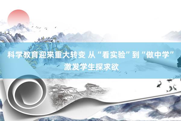科学教育迎来重大转变 从“看实验”到“做中学” 激发学生探求欲