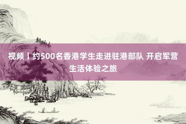 视频丨约500名香港学生走进驻港部队 开启军营生活体验之旅