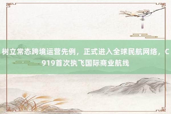 树立常态跨境运营先例，正式进入全球民航网络，C919首次执飞国际商业航线