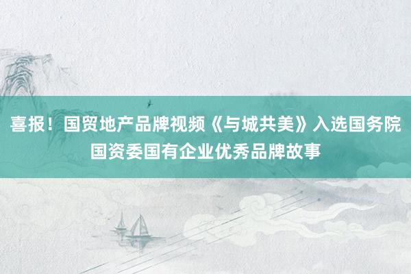 喜报!国贸地产品牌视频《与城共美》入选国务院国资委国有企业优秀品牌故事