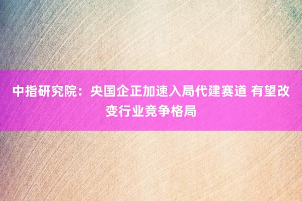 中指研究院：央国企正加速入局代建赛道 有望改变行业竞争格局