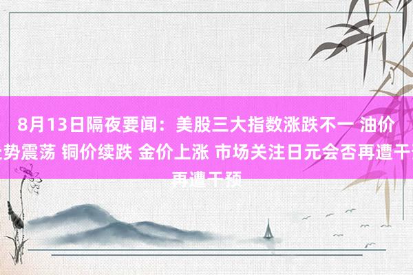 8月13日隔夜要闻：美股三大指数涨跌不一 油价走势震荡 铜价续跌 金价上涨 市场关注日元会否再遭干预