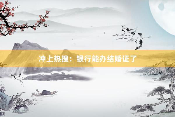 冲上热搜：银行能办结婚证了