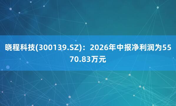 晓程科技(300139.SZ):2026年中报净利润为5570.83万元