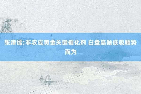 张津镭:非农成黄金关键催化剂 白盘高抛低吸顺势而为
