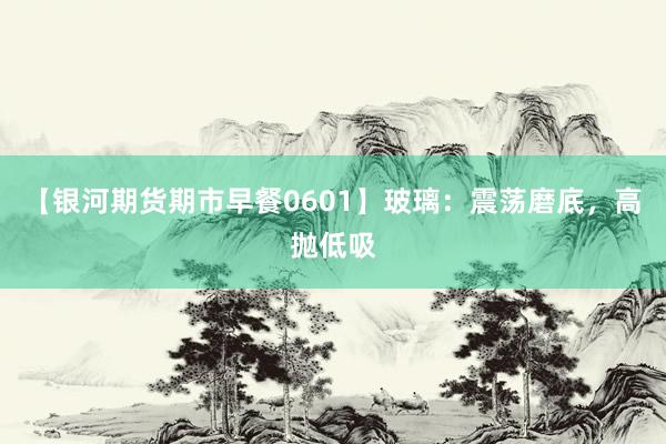 【银河期货期市早餐0601】玻璃：震荡磨底，高抛低吸