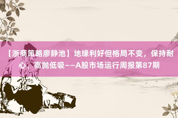 【浙商策略廖静池】地缘利好但格局不变，保持耐心、高抛低吸——A股市场运行周报第87期