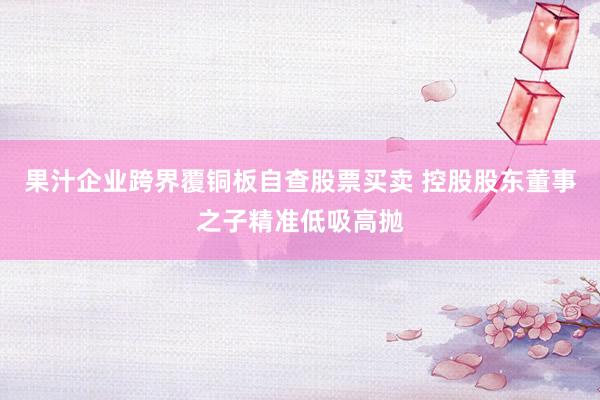 果汁企业跨界覆铜板自查股票买卖 控股股东董事之子精准低吸高抛