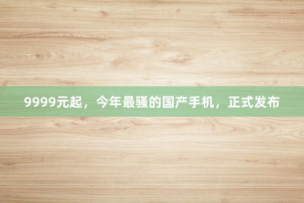 9999元起，今年最骚的国产手机，正式发布