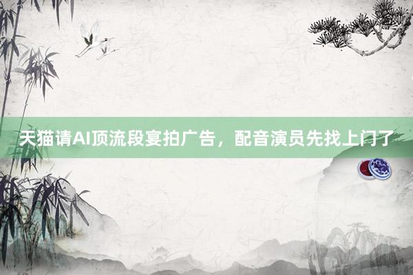 天猫请AI顶流段宴拍广告，配音演员先找上门了