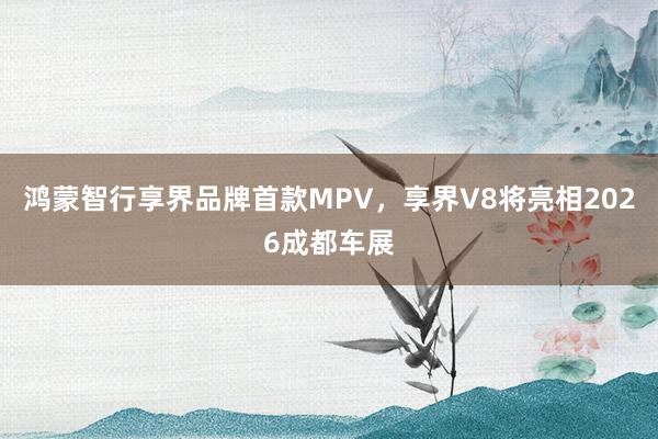 鸿蒙智行享界品牌首款MPV,享界V8将亮相2026成都车展