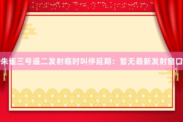 朱雀三号遥二发射临时叫停延期:暂无最新发射窗口