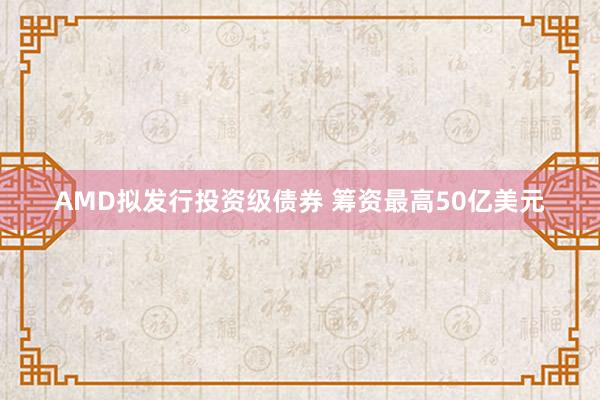 AMD拟发行投资级债券 筹资最高50亿美元