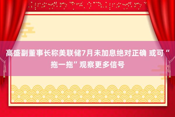 高盛副董事长称美联储7月未加息绝对正确 或可“拖一拖”观察更多信号