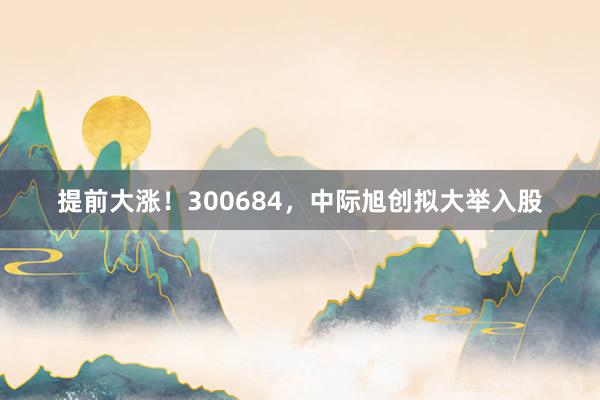 提前大涨！300684，中际旭创拟大举入股