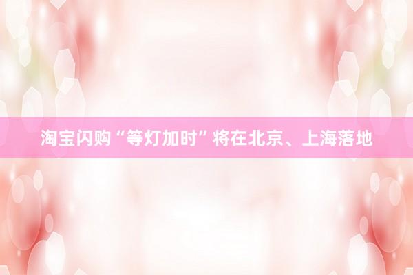 淘宝闪购“等灯加时”将在北京、上海落地
