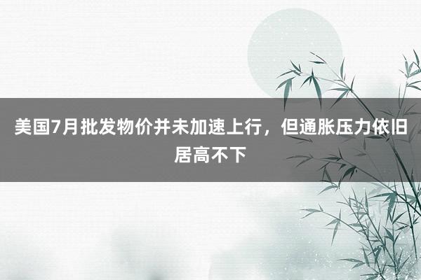 美国7月批发物价并未加速上行，但通胀压力依旧居高不下