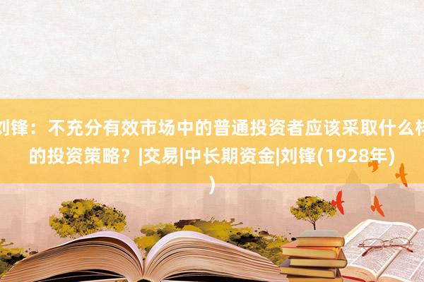 刘锋：不充分有效市场中的普通投资者应该采取什么样的投资策略？|交易|中长期资金|刘锋(1928年)