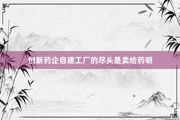 创新药企自建工厂的尽头是卖给药明