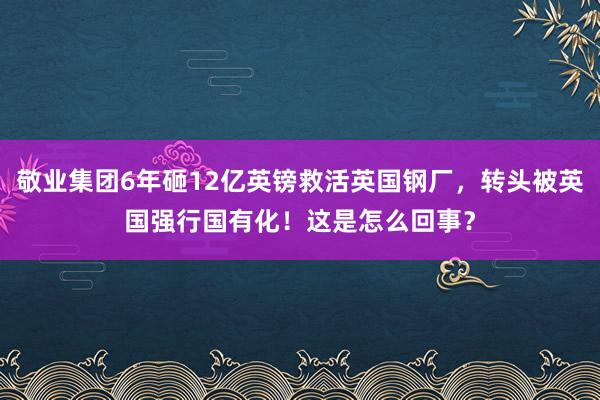 敬业集团6年砸12亿英镑救活英国钢厂，转头被英国强行国有化！这是怎么回事？