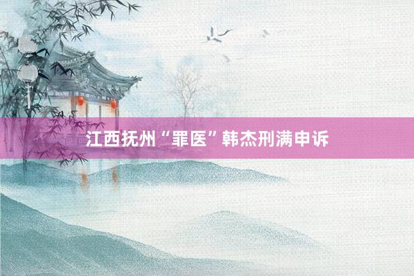 江西抚州“罪医”韩杰刑满申诉
