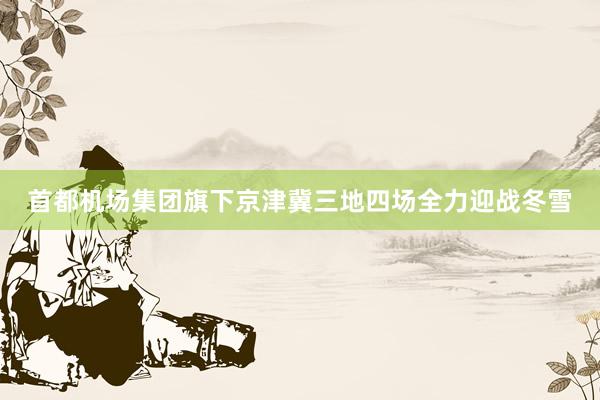 首都机场集团旗下京津冀三地四场全力迎战冬雪