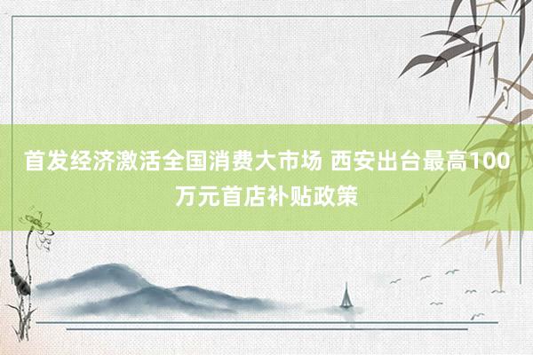 首发经济激活全国消费大市场 西安出台最高100万元首店补贴政策