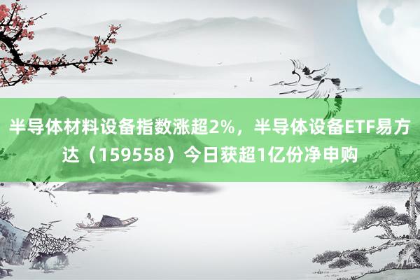 半导体材料设备指数涨超2%,半导体设备ETF易方达(159558)今日获超1亿份净申购