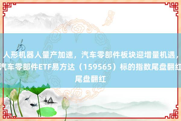 人形机器人量产加速,汽车零部件板块迎增量机遇,汽车零部件ETF易方达(159565)标的指数尾盘翻红