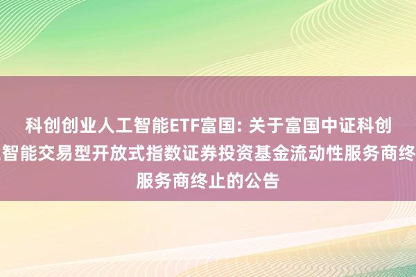 科创创业人工智能ETF富国: 关于富国中证科创创业人工智能交易型开放式指数证券投资基金流动性服务商终止的公告