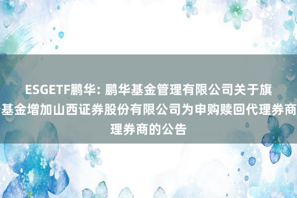 ESGETF鹏华: 鹏华基金管理有限公司关于旗下部分基金增加山西证券股份有限公司为申购赎回代理券商的公告