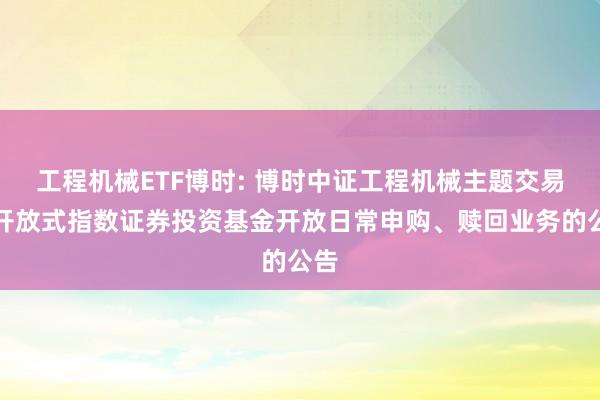 工程机械ETF博时: 博时中证工程机械主题交易型开放式指数证券投资基金开放日常申购、赎回业务的公告