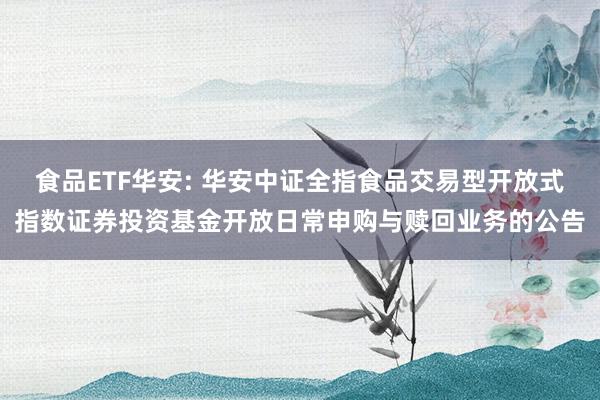 食品ETF华安: 华安中证全指食品交易型开放式指数证券投资基金开放日常申购与赎回业务的公告