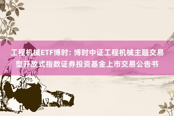 工程机械ETF博时: 博时中证工程机械主题交易型开放式指数证券投资基金上市交易公告书
