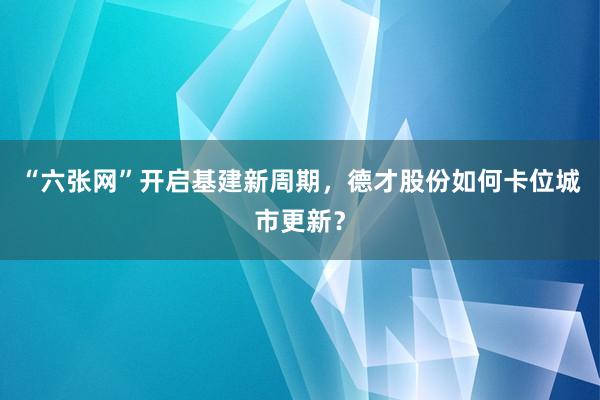 “六张网”开启基建新周期，德才股份如何卡位城市更新？