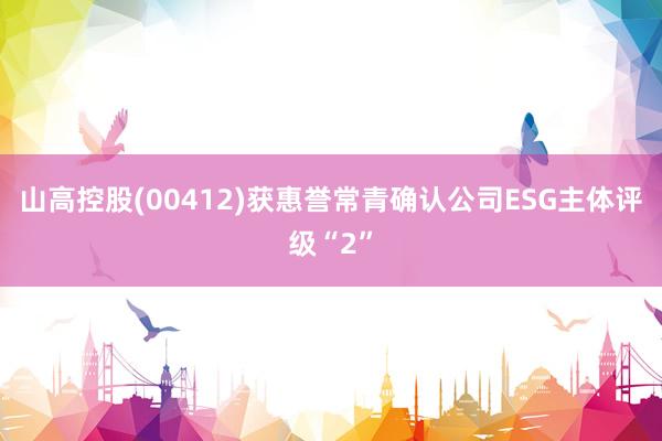 山高控股(00412)获惠誉常青确认公司ESG主体评级“2”