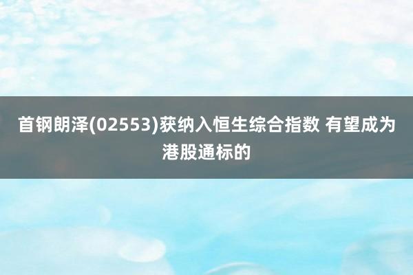 首钢朗泽(02553)获纳入恒生综合指数 有望成为港股通标的