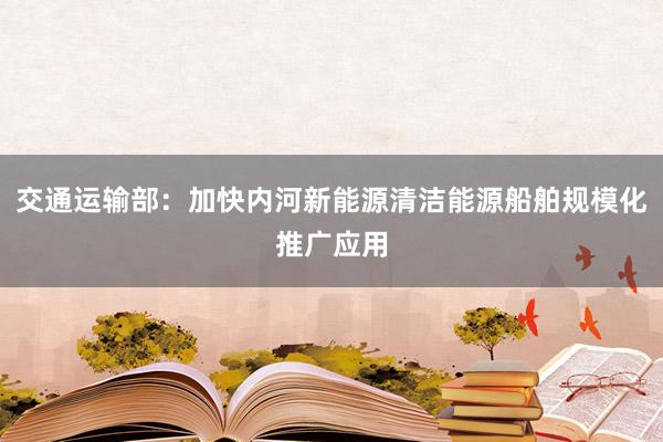 交通运输部：加快内河新能源清洁能源船舶规模化推广应用