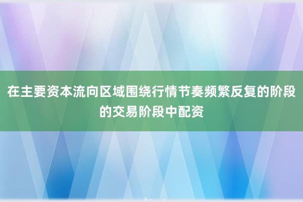 在主要资本流向区域围绕行情节奏频繁反复的阶段的交易阶段中配资
