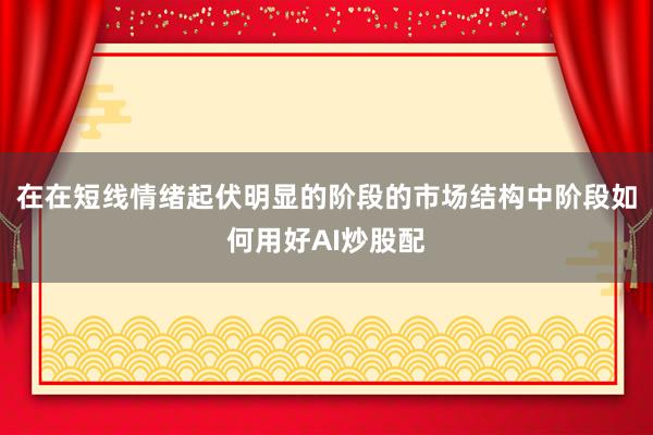 在在短线情绪起伏明显的阶段的市场结构中阶段如何用好AI炒股配